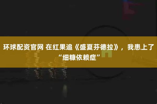 环球配资官网 在红果追《盛夏芬德拉》，我患上了“细糠依赖症”