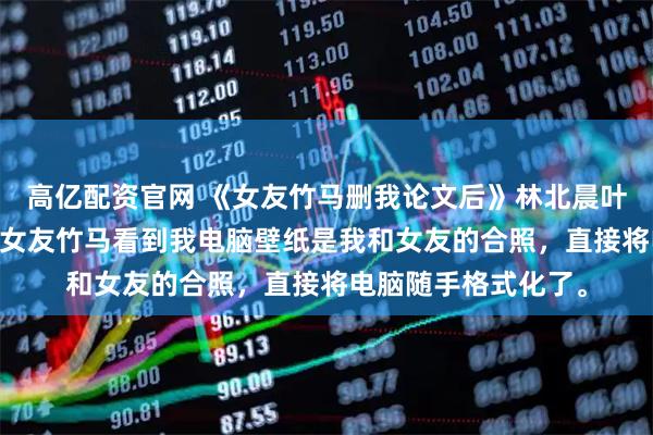 高亿配资官网 《女友竹马删我论文后》林北晨叶南烟 我写论文时，女友竹马看到我电脑壁纸是我和女友的合照，直接将电脑随手格式化了。