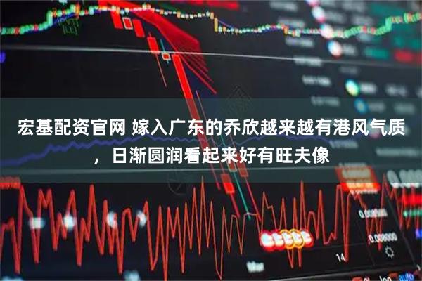 宏基配资官网 嫁入广东的乔欣越来越有港风气质，日渐圆润看起来好有旺夫像