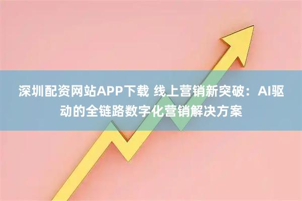 深圳配资网站APP下载 线上营销新突破：AI驱动的全链路数字化营销解决方案