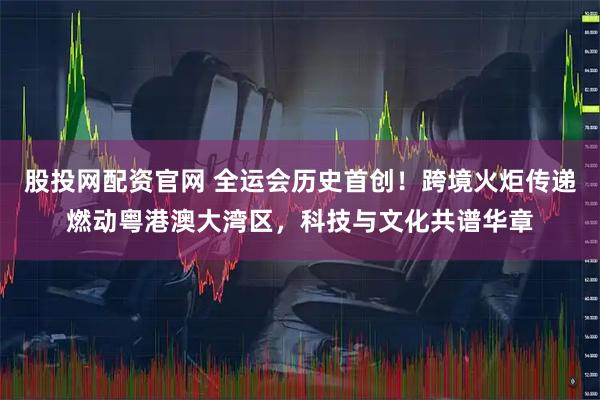 股投网配资官网 全运会历史首创！跨境火炬传递燃动粤港澳大湾区，科技与文化共谱华章
