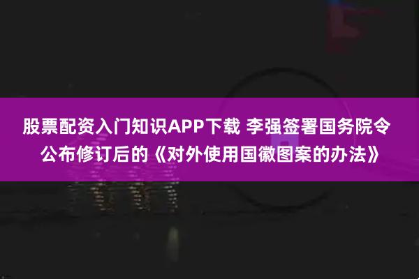 股票配资入门知识APP下载 李强签署国务院令 公布修订后的《对外使用国徽图案的办法》