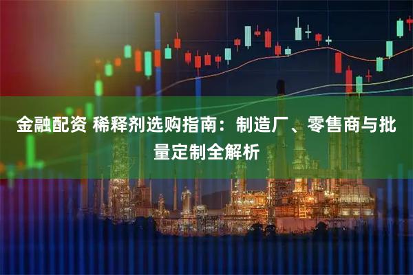 金融配资 稀释剂选购指南：制造厂、零售商与批量定制全解析