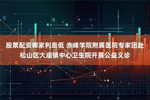 股票配资哪家利息低 赤峰学院附属医院专家团赴松山区大庙镇中心卫生院开展公益义诊