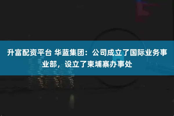升富配资平台 华蓝集团：公司成立了国际业务事业部，设立了柬埔寨办事处
