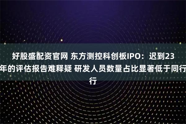 好股盛配资官网 东方测控科创板IPO:迟到23年的评估报告难释疑 研发人员数量占比显著低于同行