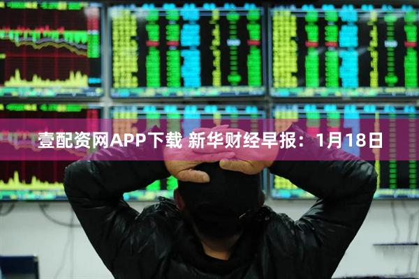 壹配资网APP下载 新华财经早报：1月18日