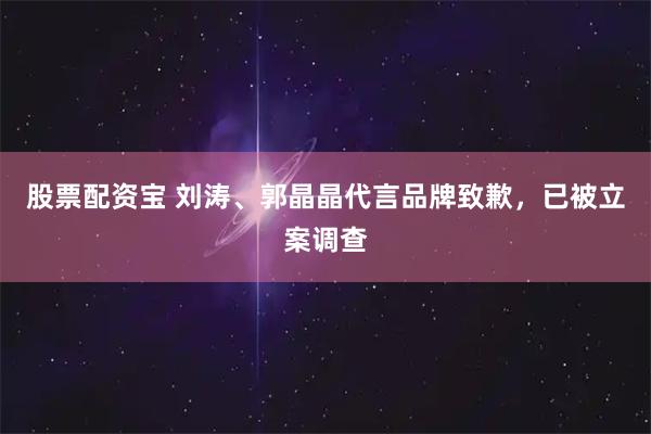 股票配资宝 刘涛、郭晶晶代言品牌致歉，已被立案调查