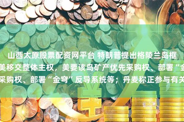 山西太原股票配资网平台 特朗普提出格陵兰岛框架协议：不涉及丹麦向美移交整体主权，美要该岛矿产优先采购权、部署“金穹”反导系统等；丹麦称正参与有关协议谈判