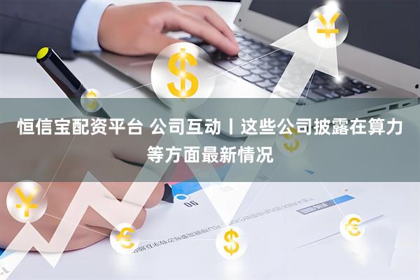 恒信宝配资平台 公司互动丨这些公司披露在算力等方面最新情况