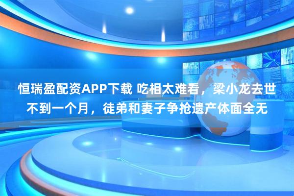 恒瑞盈配资APP下载 吃相太难看，梁小龙去世不到一个月，徒弟和妻子争抢遗产体面全无