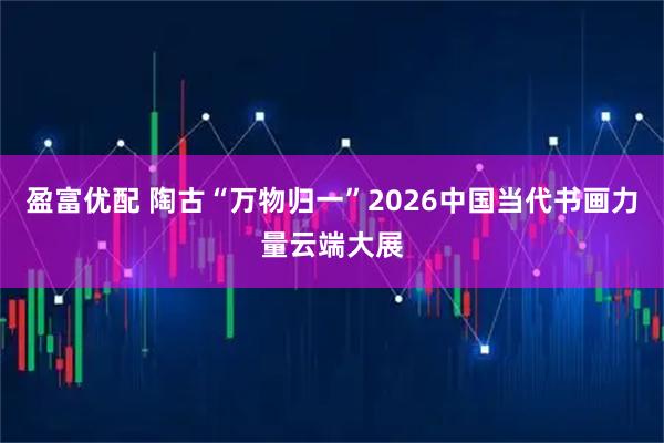 盈富优配 陶古“万物归一”2026中国当代书画力量云端大展