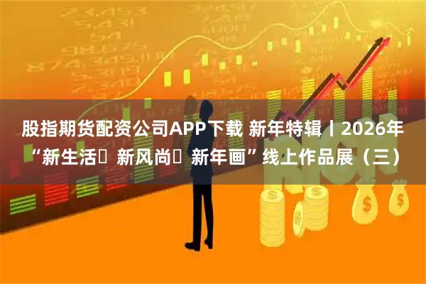 股指期货配资公司APP下载 新年特辑丨2026年“新生活・新风尚・新年画”线上作品展（三）