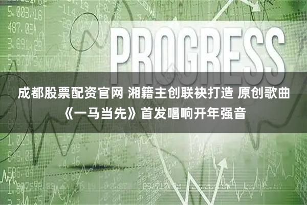 成都股票配资官网 湘籍主创联袂打造 原创歌曲《一马当先》首发唱响开年强音