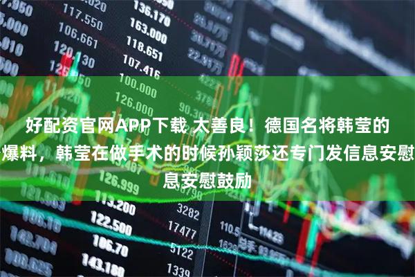 好配资官网APP下载 太善良！德国名将韩莹的老公爆料，韩莹在做手术的时候孙颖莎还专门发信息安慰鼓励