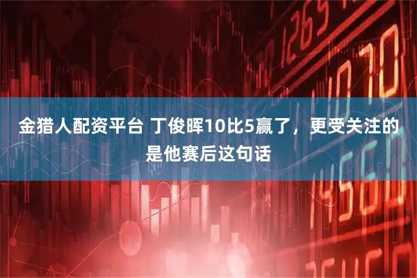 金猎人配资平台 丁俊晖10比5赢了,更受关注的是他赛后这句话