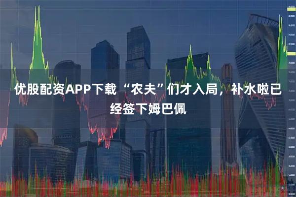 优股配资APP下载 “农夫”们才入局,补水啦已经签下姆巴佩