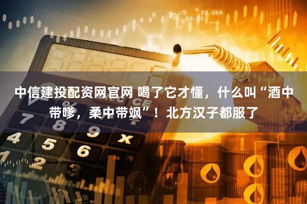 中信建投配资网官网 喝了它才懂，什么叫“酒中带嗲，柔中带飒”！北方汉子都服了