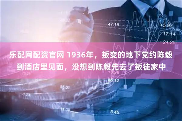 乐配网配资官网 1936年，叛变的地下党约陈毅到酒店里见面，没想到陈毅先去了叛徒家中