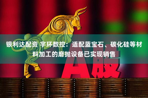 银利达配资 宇环数控：适配蓝宝石、碳化硅等材料加工的磨抛设备已实现销售
