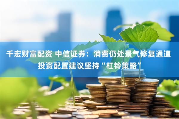 千宏财富配资 中信证券：消费仍处景气修复通道 投资配置建议坚持“杠铃策略”