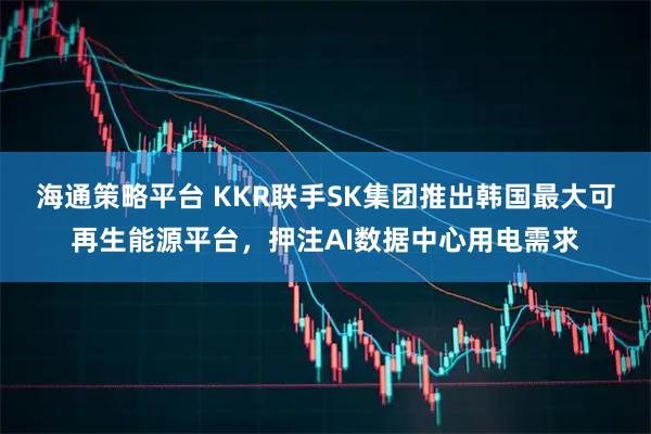 海通策略平台 KKR联手SK集团推出韩国最大可再生能源平台，押注AI数据中心用电需求